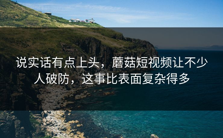 说实话有点上头，蘑菇短视频让不少人破防，这事比表面复杂得多
