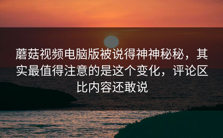 蘑菇视频电脑版被说得神神秘秘，其实最值得注意的是这个变化，评论区比内容还敢说