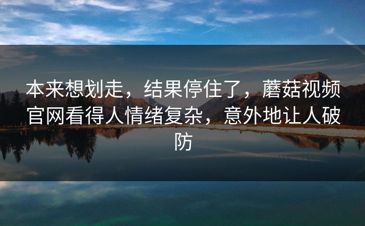 本来想划走，结果停住了，蘑菇视频官网看得人情绪复杂，意外地让人破防