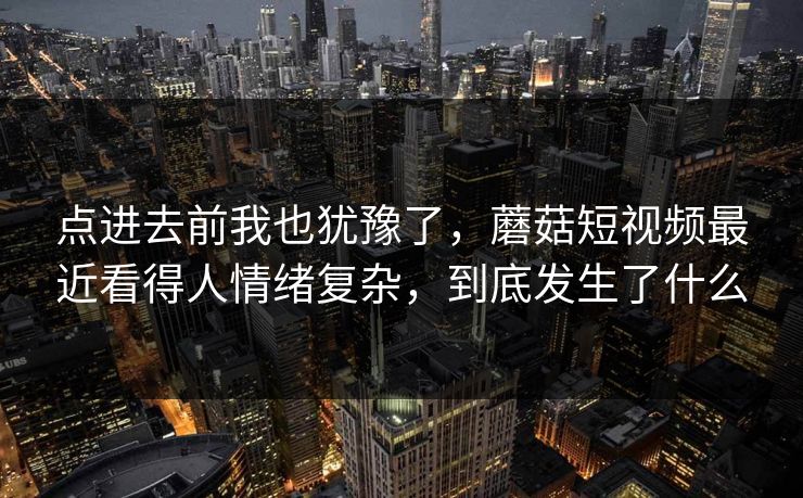 点进去前我也犹豫了，蘑菇短视频最近看得人情绪复杂，到底发生了什么