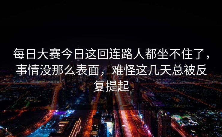 每日大赛今日这回连路人都坐不住了，事情没那么表面，难怪这几天总被反复提起