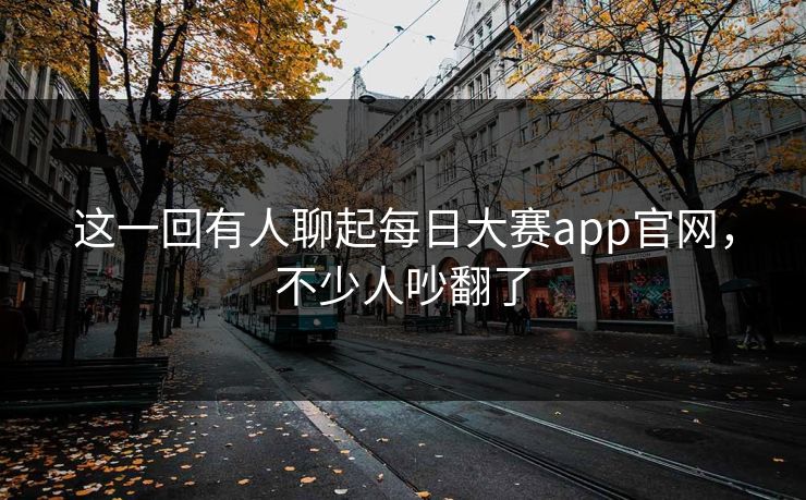 这一回有人聊起每日大赛app官网，不少人吵翻了