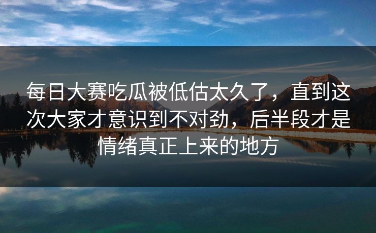 每日大赛吃瓜被低估太久了，直到这次大家才意识到不对劲，后半段才是情绪真正上来的地方