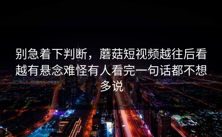 别急着下判断，蘑菇短视频越往后看越有悬念难怪有人看完一句话都不想多说
