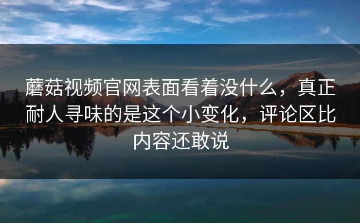 蘑菇视频官网表面看着没什么，真正耐人寻味的是这个小变化，评论区比内容还敢说
