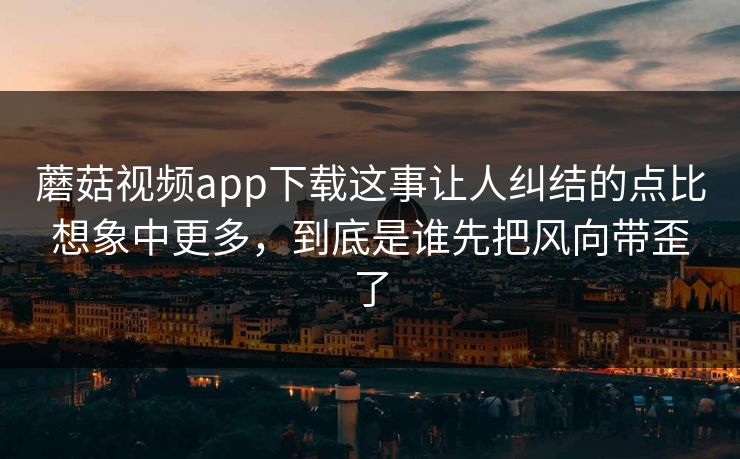 蘑菇视频app下载这事让人纠结的点比想象中更多，到底是谁先把风向带歪了