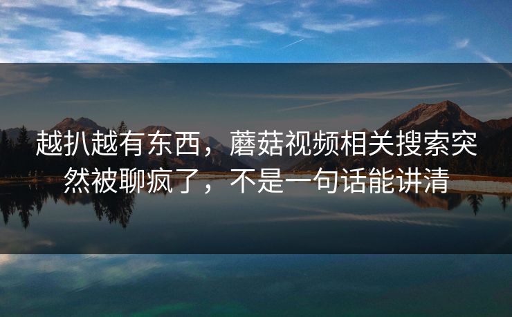 越扒越有东西，蘑菇视频相关搜索突然被聊疯了，不是一句话能讲清