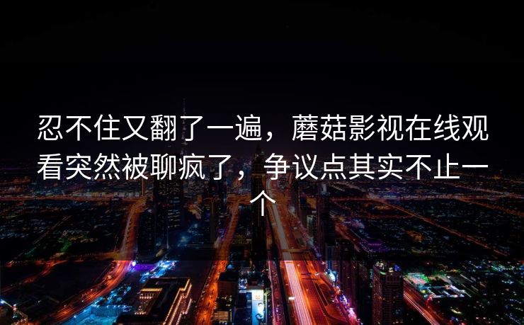 忍不住又翻了一遍，蘑菇影视在线观看突然被聊疯了，争议点其实不止一个