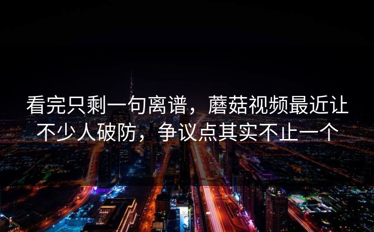 看完只剩一句离谱，蘑菇视频最近让不少人破防，争议点其实不止一个