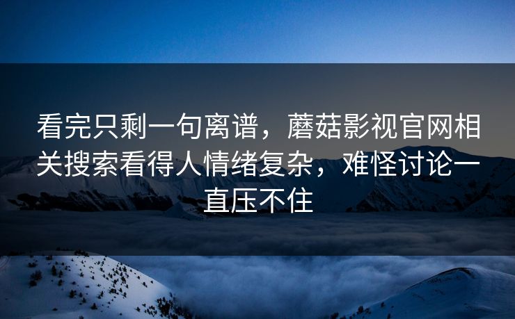 看完只剩一句离谱，蘑菇影视官网相关搜索看得人情绪复杂，难怪讨论一直压不住