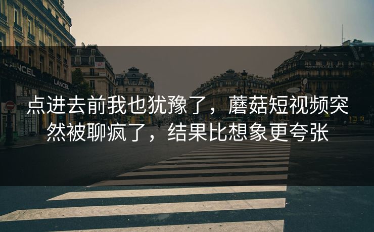 点进去前我也犹豫了，蘑菇短视频突然被聊疯了，结果比想象更夸张