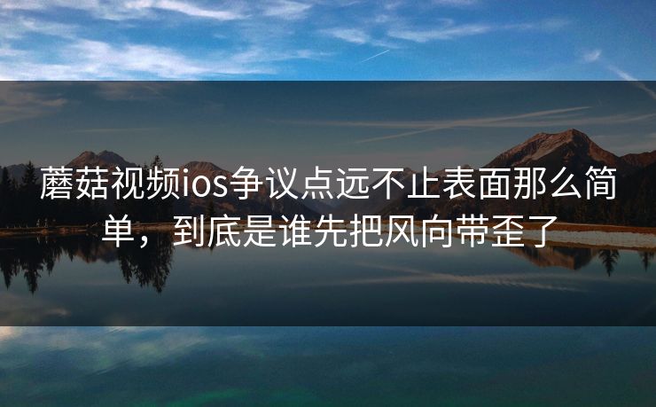 蘑菇视频ios争议点远不止表面那么简单，到底是谁先把风向带歪了