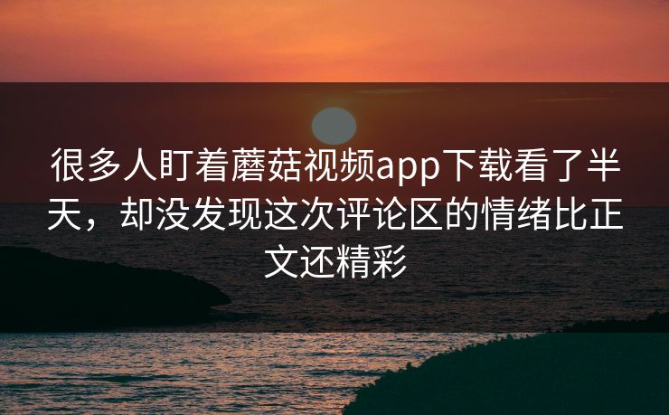 很多人盯着蘑菇视频app下载看了半天，却没发现这次评论区的情绪比正文还精彩