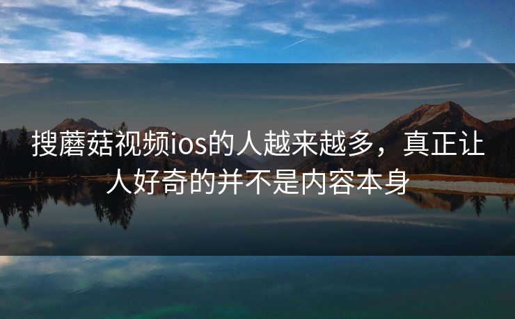 搜蘑菇视频ios的人越来越多，真正让人好奇的并不是内容本身