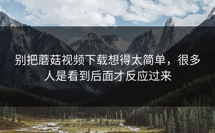 别把蘑菇视频下载想得太简单，很多人是看到后面才反应过来