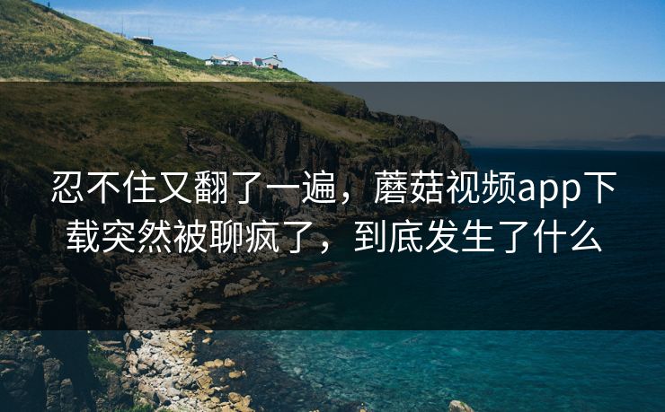 忍不住又翻了一遍，蘑菇视频app下载突然被聊疯了，到底发生了什么