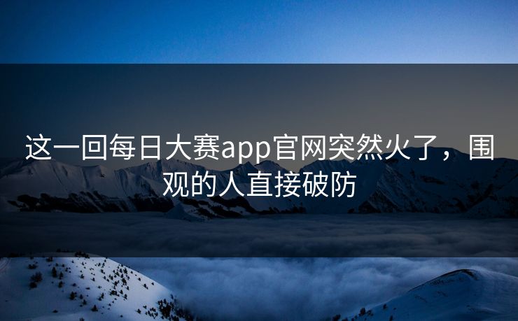 这一回每日大赛app官网突然火了，围观的人直接破防