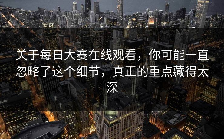 关于每日大赛在线观看，你可能一直忽略了这个细节，真正的重点藏得太深