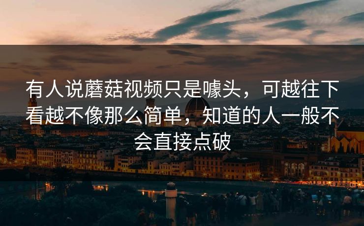 有人说蘑菇视频只是噱头，可越往下看越不像那么简单，知道的人一般不会直接点破
