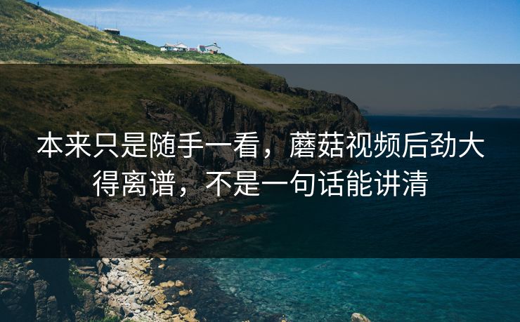 本来只是随手一看，蘑菇视频后劲大得离谱，不是一句话能讲清
