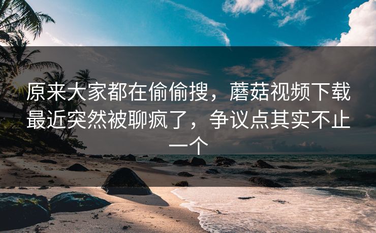原来大家都在偷偷搜，蘑菇视频下载最近突然被聊疯了，争议点其实不止一个