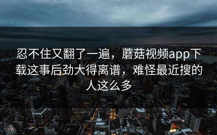 忍不住又翻了一遍，蘑菇视频app下载这事后劲大得离谱，难怪最近搜的人这么多