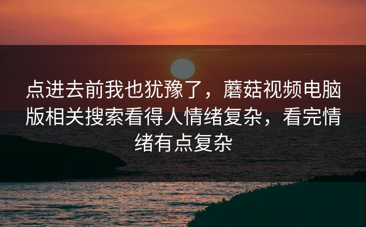 点进去前我也犹豫了，蘑菇视频电脑版相关搜索看得人情绪复杂，看完情绪有点复杂