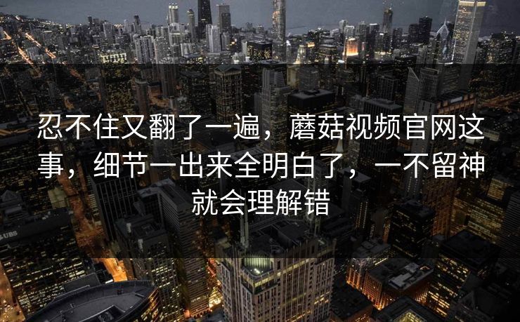 忍不住又翻了一遍，蘑菇视频官网这事，细节一出来全明白了，一不留神就会理解错