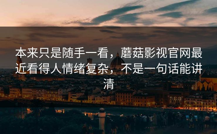 本来只是随手一看，蘑菇影视官网最近看得人情绪复杂，不是一句话能讲清