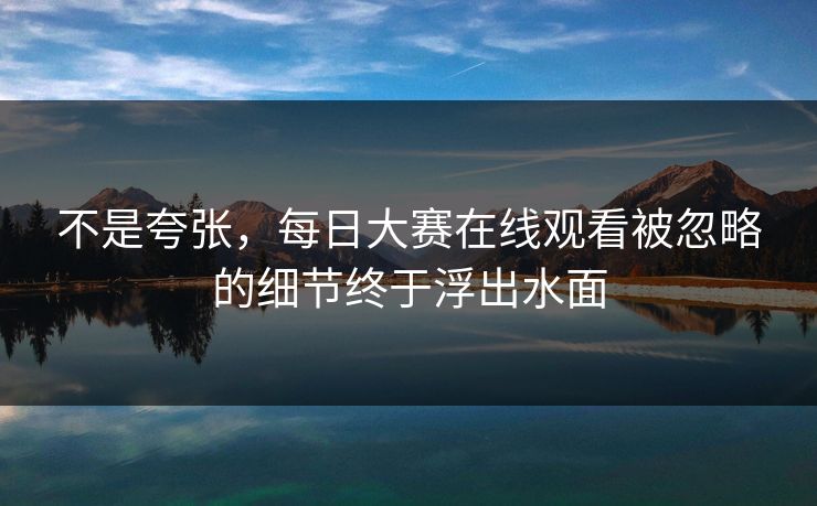 不是夸张，每日大赛在线观看被忽略的细节终于浮出水面