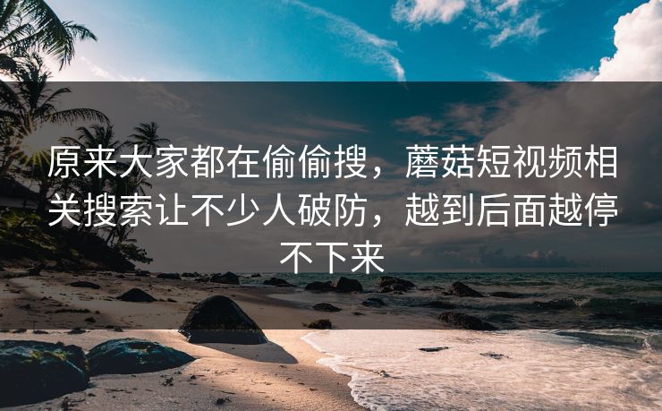 原来大家都在偷偷搜，蘑菇短视频相关搜索让不少人破防，越到后面越停不下来