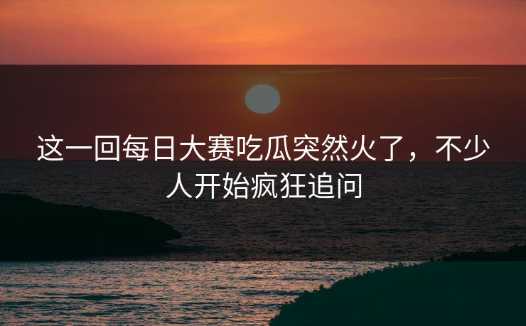 这一回每日大赛吃瓜突然火了，不少人开始疯狂追问