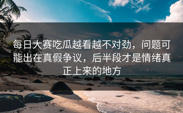 每日大赛吃瓜越看越不对劲，问题可能出在真假争议，后半段才是情绪真正上来的地方