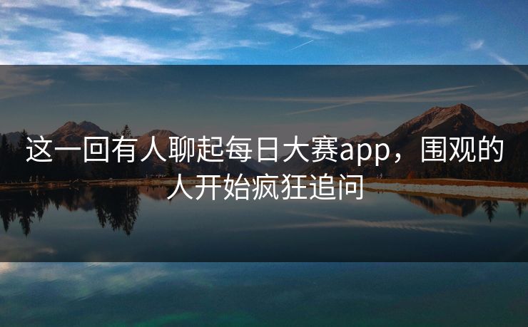 这一回有人聊起每日大赛app，围观的人开始疯狂追问