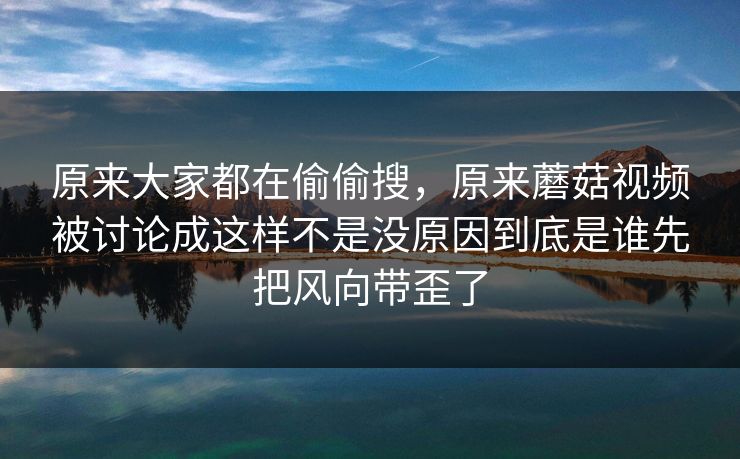 原来大家都在偷偷搜，原来蘑菇视频被讨论成这样不是没原因到底是谁先把风向带歪了