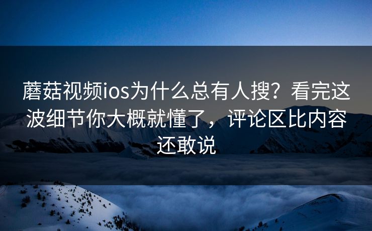 蘑菇视频ios为什么总有人搜？看完这波细节你大概就懂了，评论区比内容还敢说