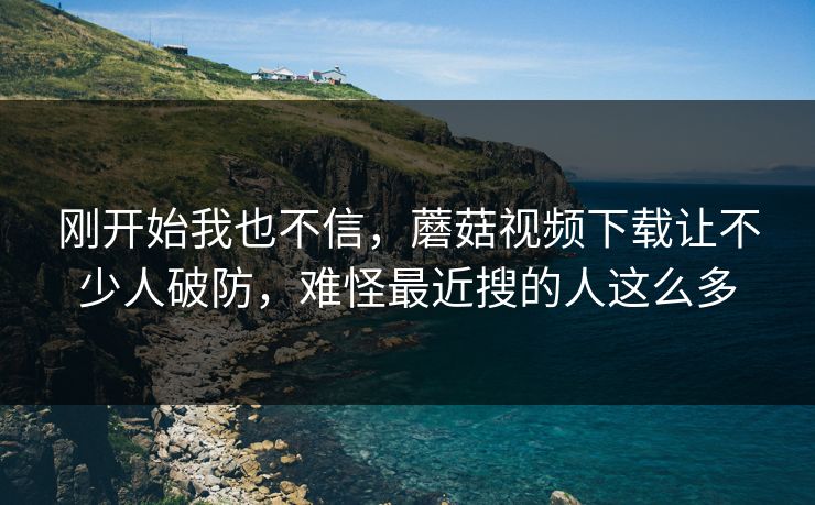 刚开始我也不信，蘑菇视频下载让不少人破防，难怪最近搜的人这么多