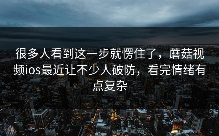 很多人看到这一步就愣住了，蘑菇视频ios最近让不少人破防，看完情绪有点复杂