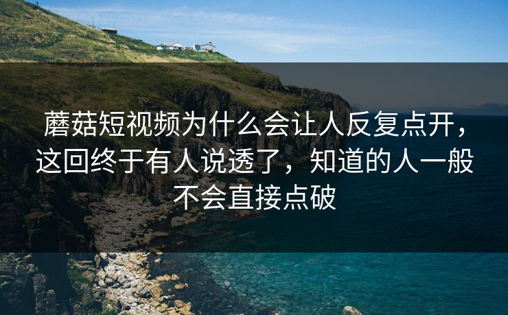 蘑菇短视频为什么会让人反复点开，这回终于有人说透了，知道的人一般不会直接点破