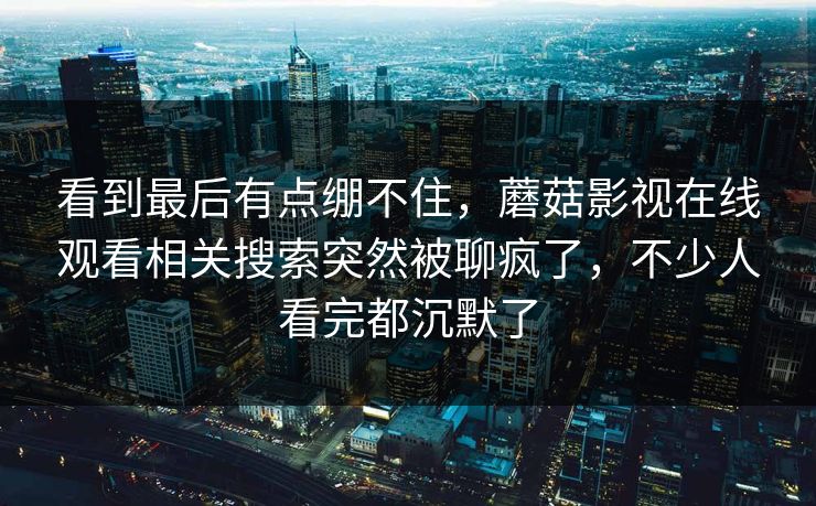 看到最后有点绷不住，蘑菇影视在线观看相关搜索突然被聊疯了，不少人看完都沉默了