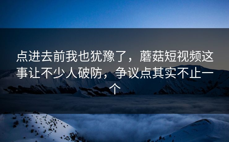 点进去前我也犹豫了，蘑菇短视频这事让不少人破防，争议点其实不止一个