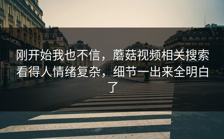 刚开始我也不信，蘑菇视频相关搜索看得人情绪复杂，细节一出来全明白了