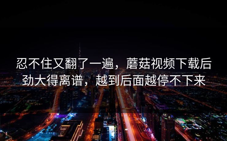 忍不住又翻了一遍，蘑菇视频下载后劲大得离谱，越到后面越停不下来