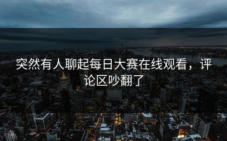 突然有人聊起每日大赛在线观看，评论区吵翻了