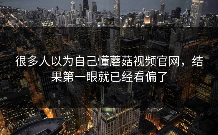 很多人以为自己懂蘑菇视频官网，结果第一眼就已经看偏了