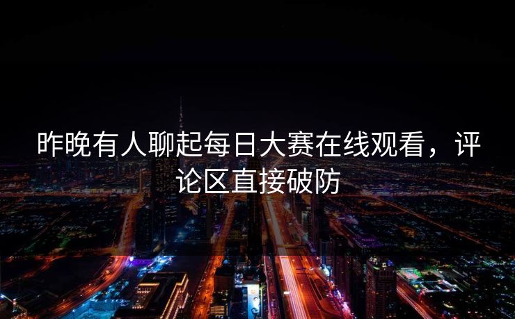 昨晚有人聊起每日大赛在线观看，评论区直接破防