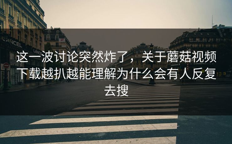 这一波讨论突然炸了，关于蘑菇视频下载越扒越能理解为什么会有人反复去搜