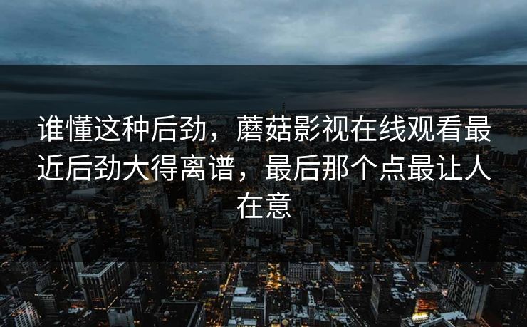 谁懂这种后劲，蘑菇影视在线观看最近后劲大得离谱，最后那个点最让人在意