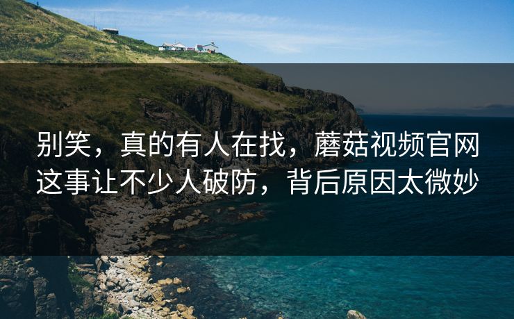 别笑，真的有人在找，蘑菇视频官网这事让不少人破防，背后原因太微妙