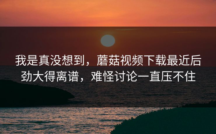 我是真没想到，蘑菇视频下载最近后劲大得离谱，难怪讨论一直压不住